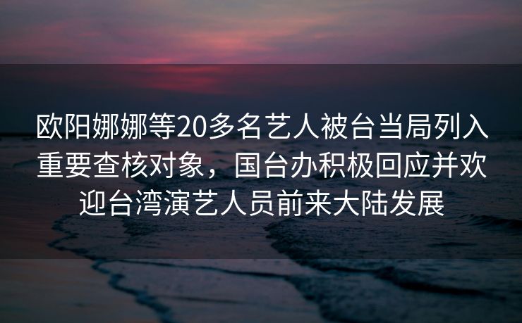 欧阳娜娜等20多名艺人被台当局列入重要查核对象，国台办积极回应并欢迎台湾演艺人员前来大陆发展