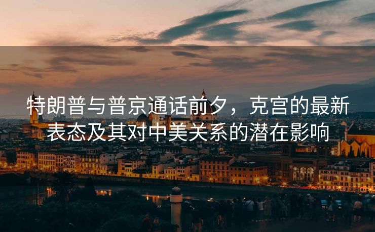 特朗普与普京通话前夕，克宫的最新表态及其对中美关系的潜在影响
