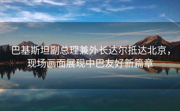 巴基斯坦副总理兼外长达尔抵达北京，现场画面展现中巴友好新篇章