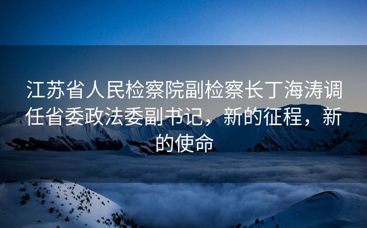 江苏省人民检察院副检察长丁海涛调任省委政法委副书记，新的征程，新的使命