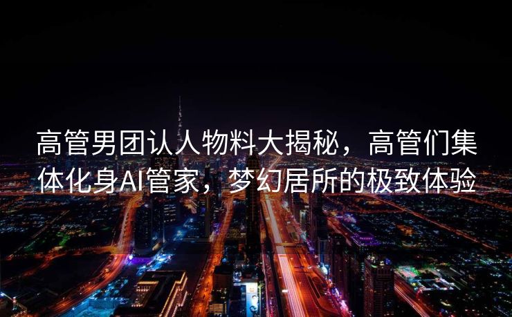 高管男团认人物料大揭秘，高管们集体化身AI管家，梦幻居所的极致体验