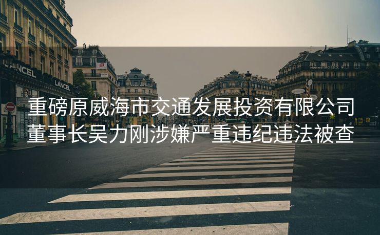 重磅原威海市交通发展投资有限公司董事长吴力刚涉嫌严重违纪违法被查
