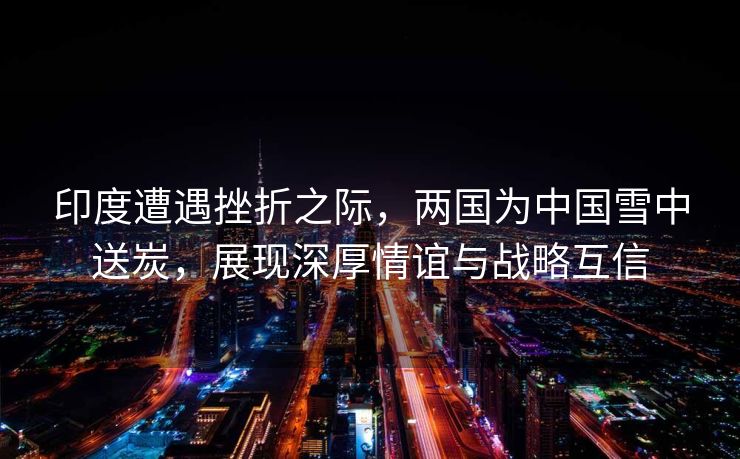 印度遭遇挫折之际，两国为中国雪中送炭，展现深厚情谊与战略互信