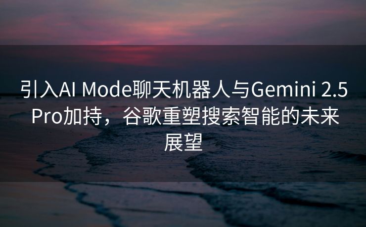 引入AI Mode聊天机器人与Gemini 2.5 Pro加持，谷歌重塑搜索智能的未来展望