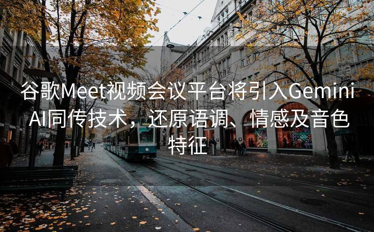 谷歌Meet视频会议平台将引入Gemini AI同传技术，还原语调、情感及音色特征