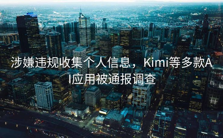 涉嫌违规收集个人信息，Kimi等多款AI应用被通报调查