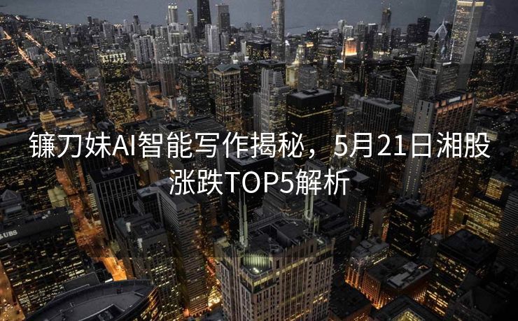 镰刀妹AI智能写作揭秘，5月21日湘股涨跌TOP5解析