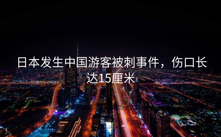 日本发生中国游客被刺事件,伤口长达15厘米 日本发生中国游客被刺事件,伤口长达15厘米