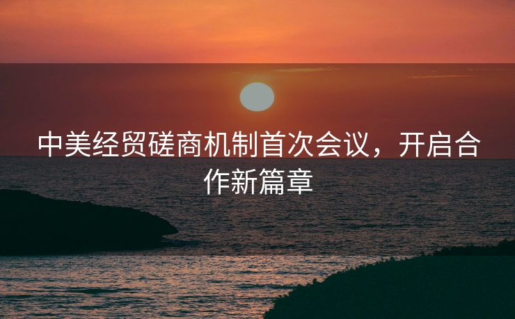 中美经贸磋商机制首次会议，开启合作新篇章