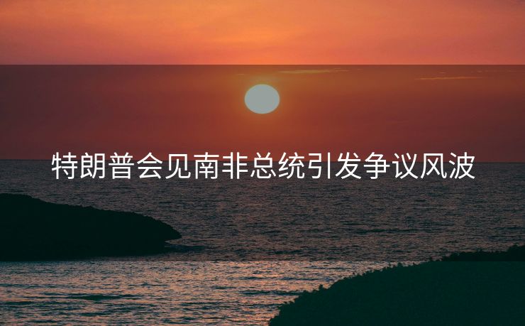 特朗普会见南非总统引发争议风波