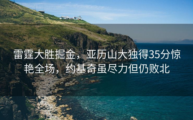 雷霆大胜掘金，亚历山大独得35分惊艳全场，约基奇虽尽力但仍败北