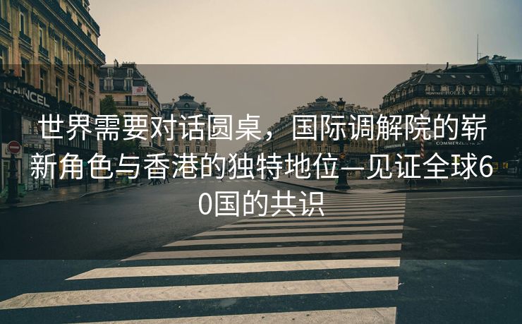 世界需要对话圆桌，国际调解院的崭新角色与香港的独特地位—见证全球60国的共识