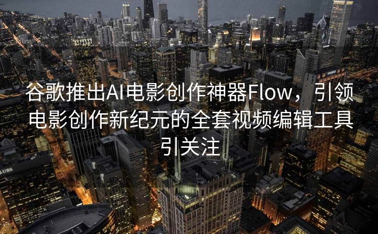 谷歌推出AI电影创作神器Flow，引领电影创作新纪元的全套视频编辑工具引关注