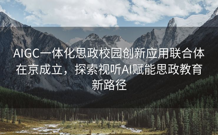 AIGC一体化思政校园创新应用联合体在京成立，探索视听AI赋能思政教育新路径