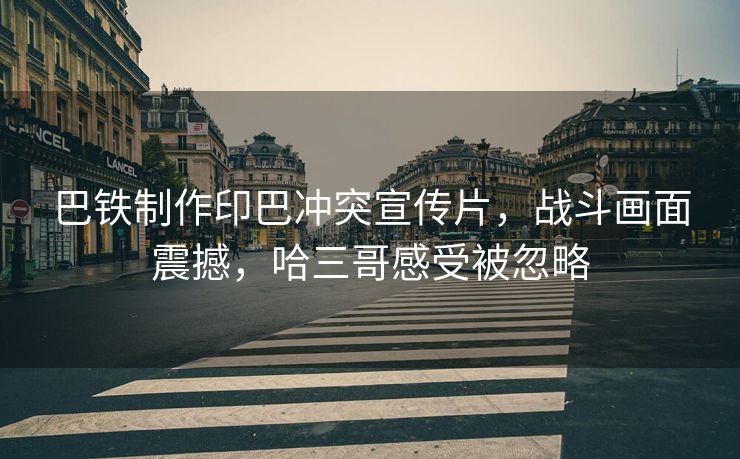 巴铁制作印巴冲突宣传片，战斗画面震撼，哈三哥感受被忽略