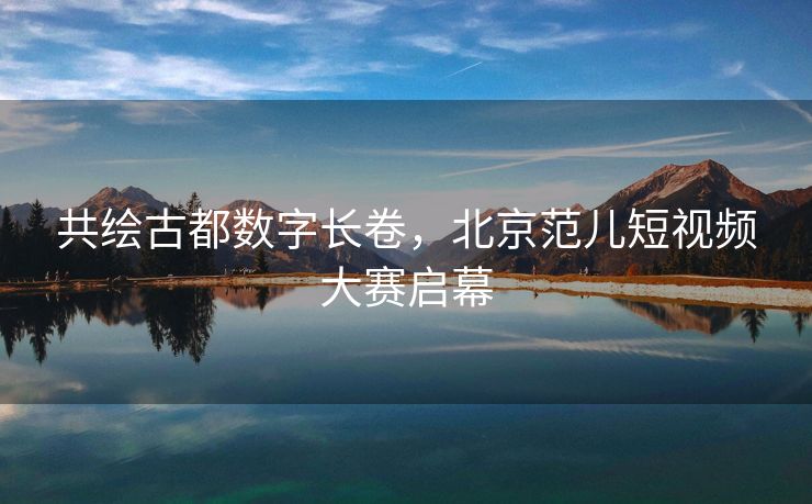 共绘古都数字长卷，北京范儿短视频大赛启幕