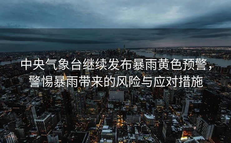 中央气象台继续发布暴雨黄色预警，警惕暴雨带来的风险与应对措施