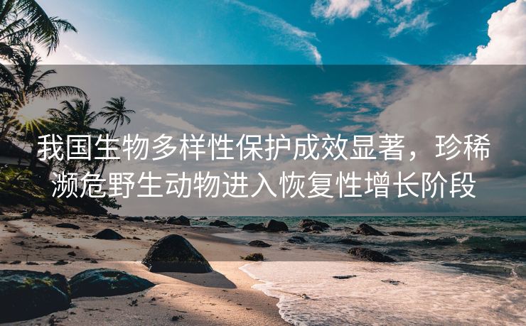 我国生物多样性保护成效显著，珍稀濒危野生动物进入恢复性增长阶段