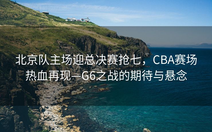 北京队主场迎总决赛抢七，CBA赛场热血再现—G6之战的期待与悬念