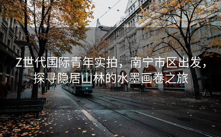 Z世代国际青年实拍，南宁市区出发，探寻隐居山林的水墨画卷之旅
