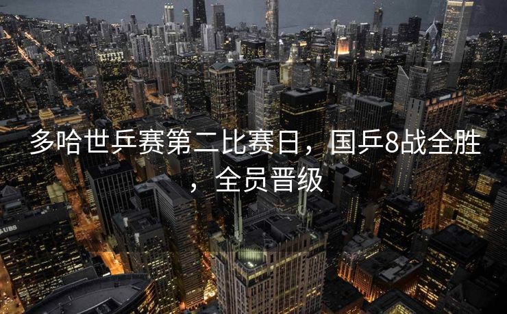 多哈世乒赛第二比赛日，国乒8战全胜，全员晋级