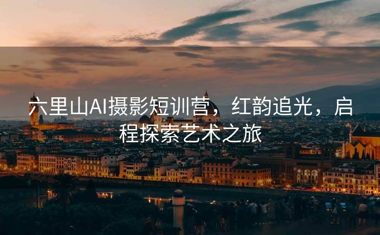 六里山AI摄影短训营，红韵追光，启程探索艺术之旅