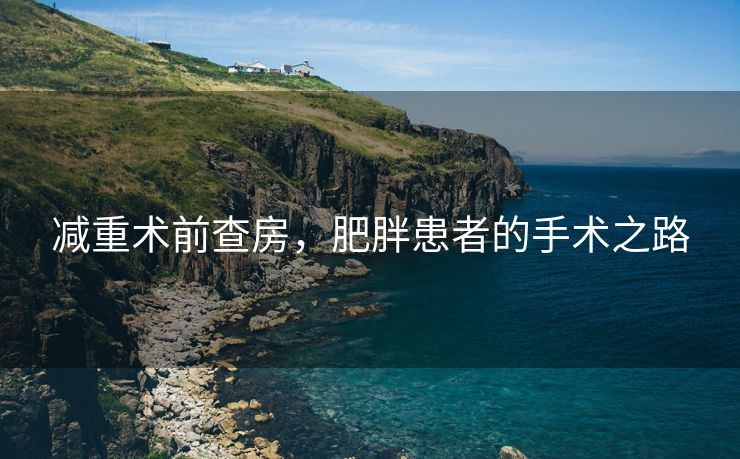 减重术前查房，肥胖患者的手术之路