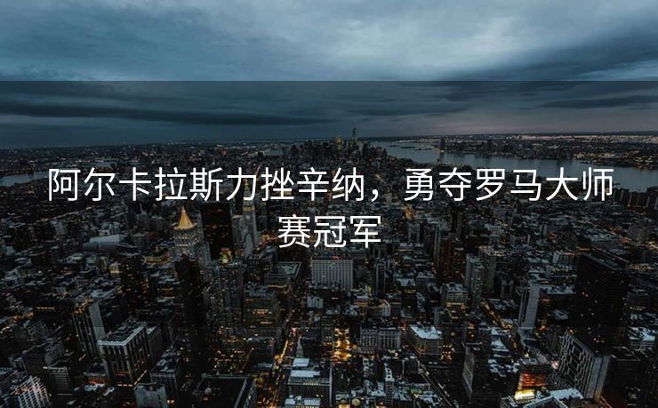 阿尔卡拉斯力挫辛纳，勇夺罗马大师赛冠军