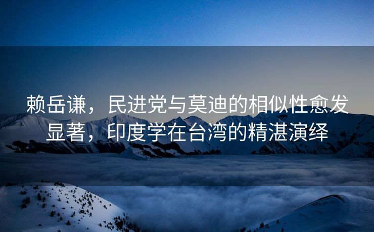 赖岳谦，民进党与莫迪的相似性愈发显著，印度学在台湾的精湛演绎