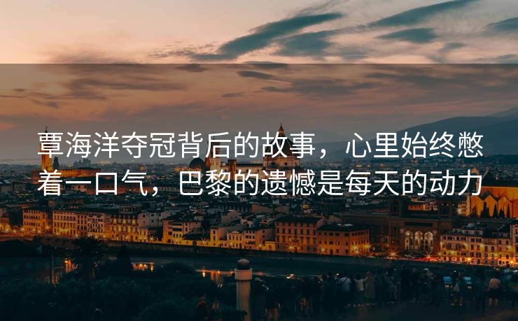 覃海洋夺冠背后的故事，心里始终憋着一口气，巴黎的遗憾是每天的动力