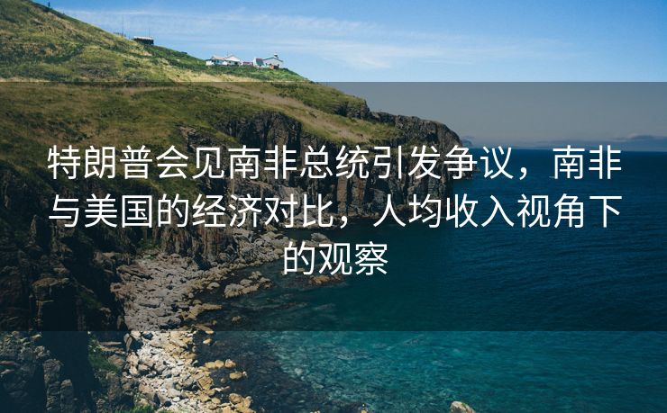 特朗普会见南非总统引发争议，南非与美国的经济对比，人均收入视角下的观察