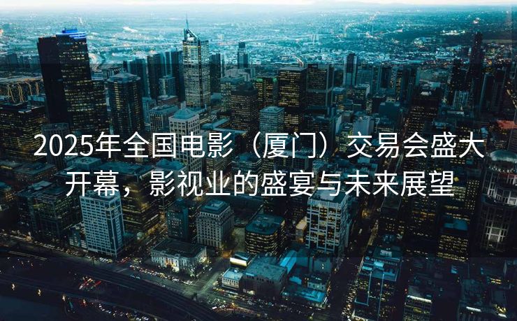 2025年全国电影（厦门）交易会盛大开幕，影视业的盛宴与未来展望