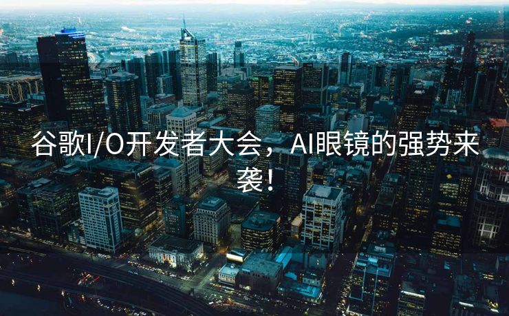 谷歌I/O开发者大会，AI眼镜的强势来袭！