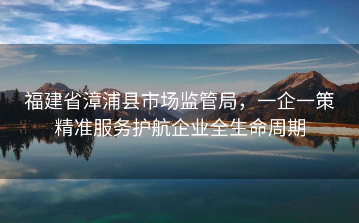 福建省漳浦县市场监管局,一企一策精准服务护航企业全生命周期 福建省漳浦县市场监管局,一企一策精准服务护航企业全生命周期