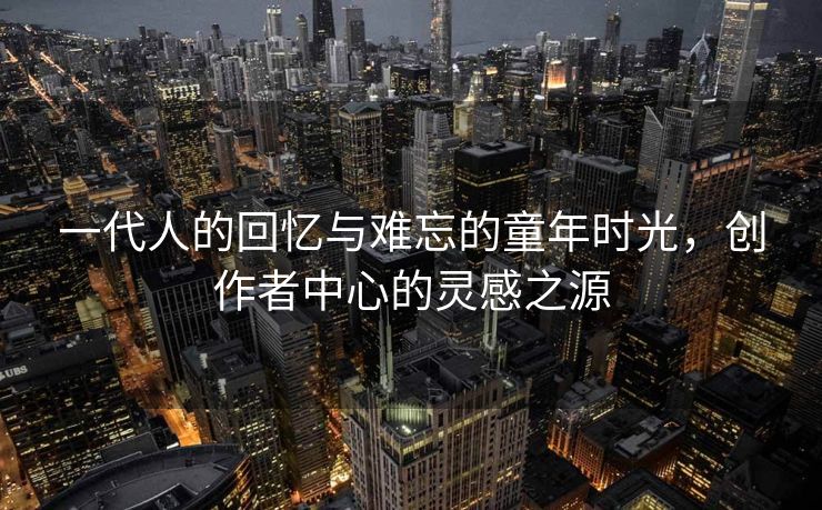 一代人的回忆与难忘的童年时光，创作者中心的灵感之源