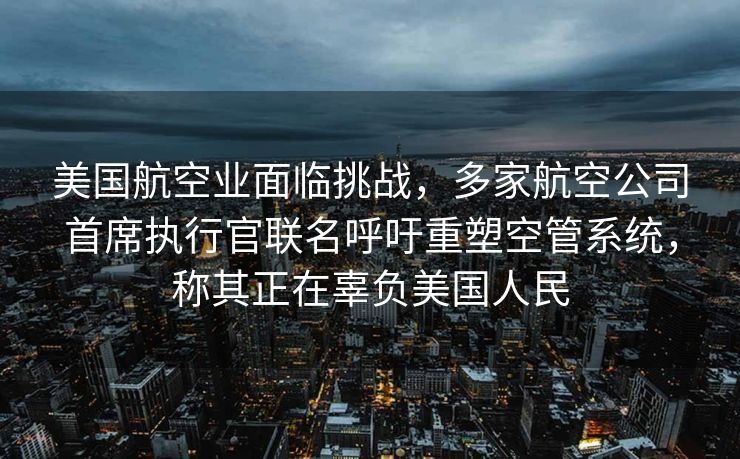 美国航空业面临挑战，多家航空公司首席执行官联名呼吁重塑空管系统，称其正在辜负美国人民