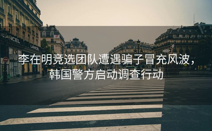 李在明竞选团队遭遇骗子冒充风波，韩国警方启动调查行动
