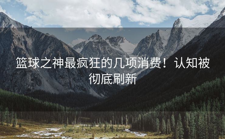 篮球之神最疯狂的几项消费！认知被彻底刷新