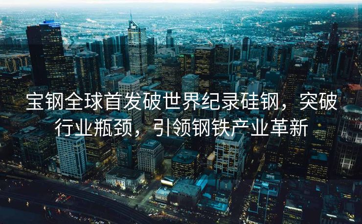 宝钢全球首发破世界纪录硅钢，突破行业瓶颈，引领钢铁产业革新