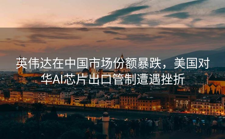 英伟达在中国市场份额暴跌，美国对华AI芯片出口管制遭遇挫折