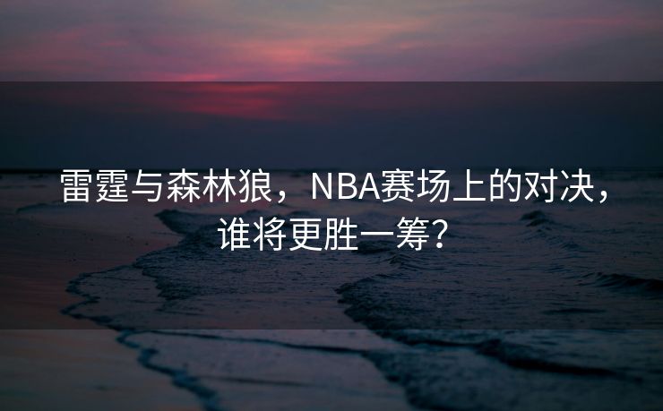 雷霆与森林狼，NBA赛场上的对决，谁将更胜一筹？