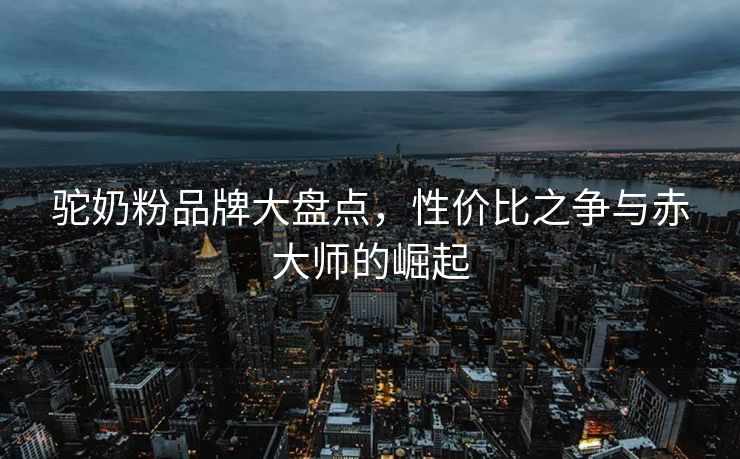 驼奶粉品牌大盘点,性价比之争与赤大师的崛起 驼奶粉品牌大盘点,性价比之争与赤大师的崛起