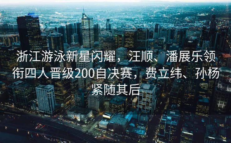 浙江游泳新星闪耀，汪顺、潘展乐领衔四人晋级200自决赛，费立纬、孙杨紧随其后