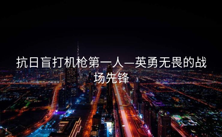 抗日盲打机枪第一人—英勇无畏的战场先锋