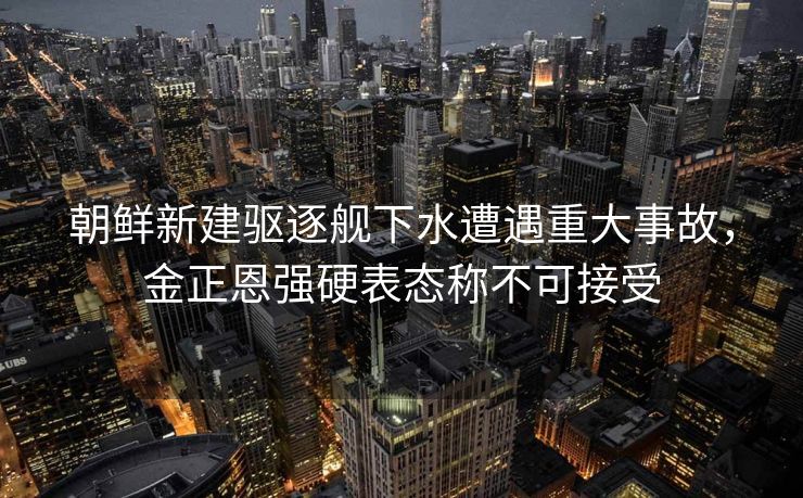 朝鲜新建驱逐舰下水遭遇重大事故，金正恩强硬表态称不可接受