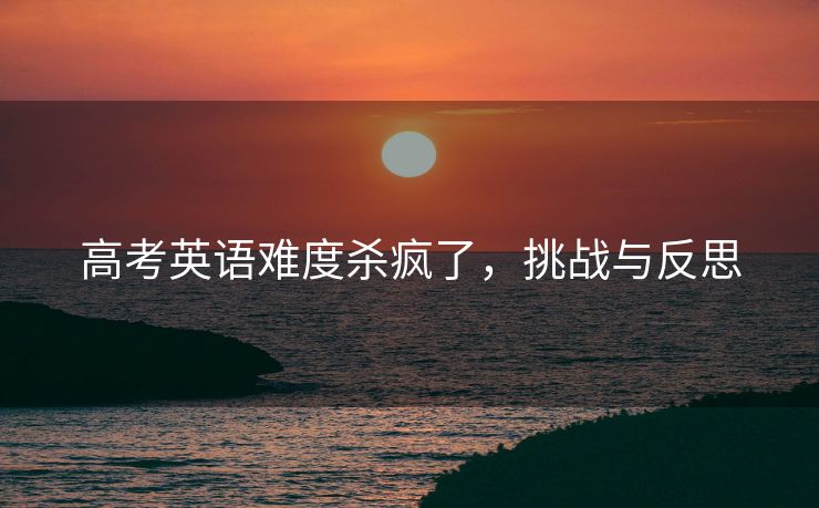 高考英语难度杀疯了，挑战与反思