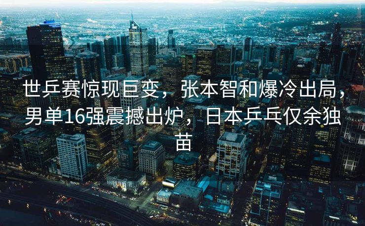 世乒赛惊现巨变，张本智和爆冷出局，男单16强震撼出炉，日本乒乓仅余独苗