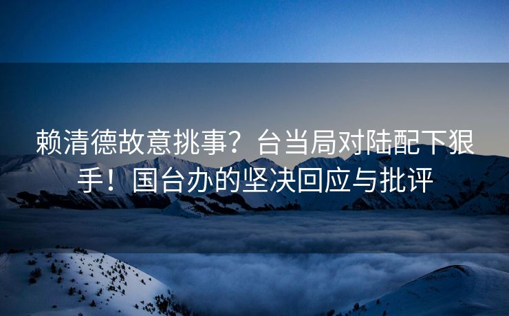 赖清德故意挑事？台当局对陆配下狠手！国台办的坚决回应与批评