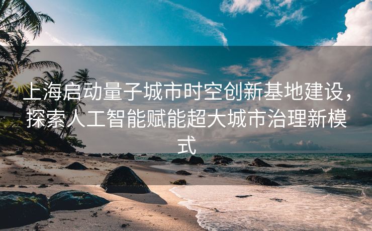 上海启动量子城市时空创新基地建设，探索人工智能赋能超大城市治理新模式