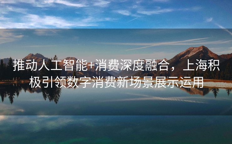推动人工智能+消费深度融合，上海积极引领数字消费新场景展示运用
